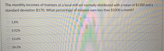 The monthly incomes of trainees at a local mill are normally distributed with a mean of $1300 and a
standard deviation $170. What percentage of trainees earn less than $1000 a month?
1.8%
3.92%
13.6%
24.2%