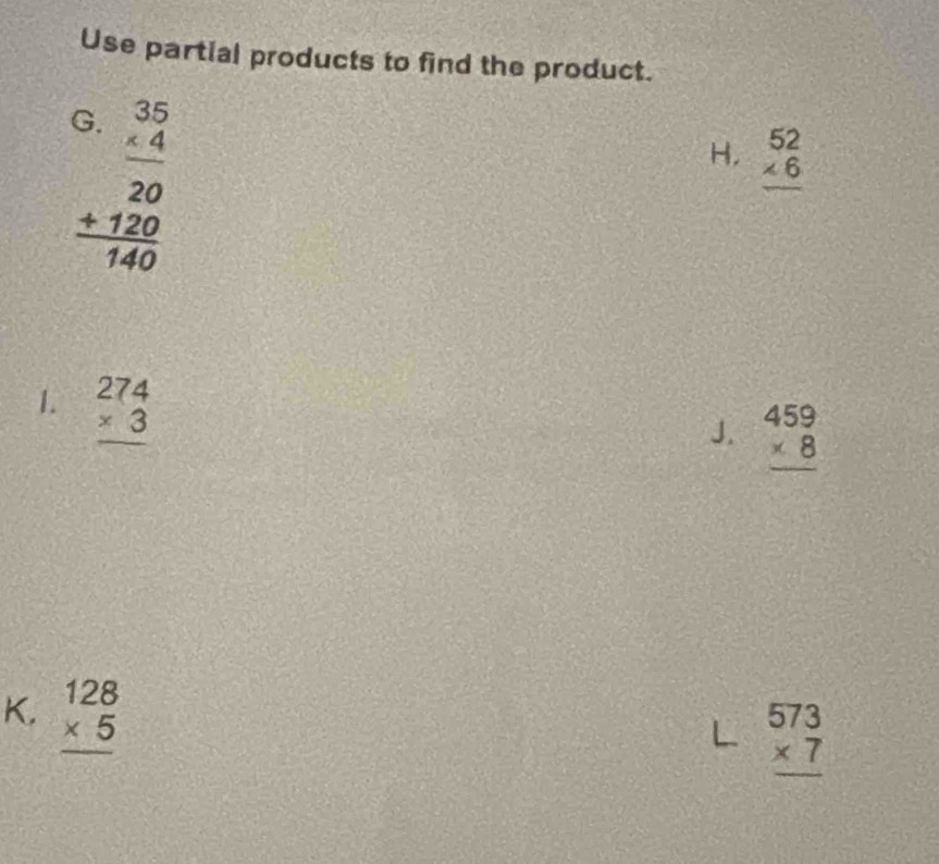 Use partial products to find the product.
(
beginarrayr 3.35 * 4 hline 20 +120 +120 hline 140endarray
H, beginarrayr 52 * 6 hline endarray
1. beginarrayr 274 * 3 hline endarray
J. beginarrayr 459 * 8 hline endarray
K. beginarrayr 128 * 5 hline endarray
← beginarrayr 573 * 7 hline endarray