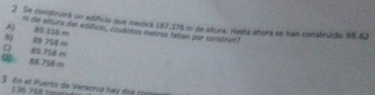 Se construirá un edificio que medirá 187.378 m de altura. Hasta ahora se han construido 98.62
m de altura del edificio, ¿cuántos metros faltan por construir?
A 29,316 m
8 88 756 m
C 89.758 m
5 88.758 m
3 En el Puerto de Veracruz hay dos corna
136 768 rone