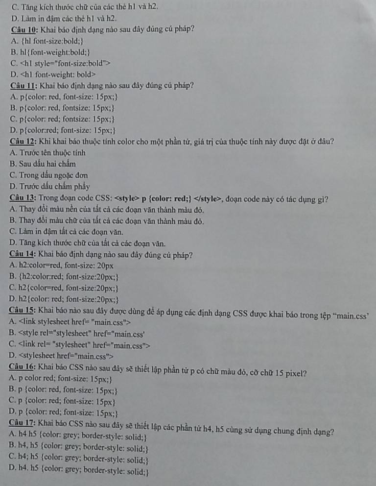 C. Tăng kích thước chữ của các thẻ h1 và h2.
D. Làm in đậm các thẻ h1 và h2.
Câu 10: Khai báo định dạng nào sau đây đúng củ pháp?
A. hl font-size:bold;
B. hlfont-weight:bold;
C.
D.
Câu 11: Khai báo định dạng nào sau đây đúng cú pháp?
A. pcolor: red, font-size: 15px;
B. pcolor: red, fontsize: 15px;
C. pcolor: red; fontsize: 15px;
D. pcolor:red; font-size: 15px;
Câu 12: Khi khai báo thuộc tính color cho một phần tử, giá trị của thuộc tính này được đặt ở đâu?
A. Trước tên thuộc tính
B. Sau dầu hai chẩm
C. Trong dấu ngoặc đơn
D. Trước dấu chẩm phẩy
Câu 13: Trong đoạn code CSS:, doạn code này có tác dụng gi?
A. Thay đổi màu nền của tắt cả các đoạn văn thành màu đỏ.
B. Thay đổi màu chữ của tất cả các đoạn văn thành màu đỏ.
C. Làm in đậm tất cả các đoạn văn.
D. Tăng kích thước chữ của tất cả các đoạn văn.
Câu 14: Khai báo định dạng nào sau đây đúng củ pháp?
A. h2:color=red, font-size: 20px
B. h2:color:red; font-size:20px;
C. h2color=red, font-size:20px;
D. h2color: red; font-size:20px;
Câu 15: Khai báo nào sau đây được dùng để áp dụng các định dạng CSS được khai báo trong tệp “main.css”’
A.
B.