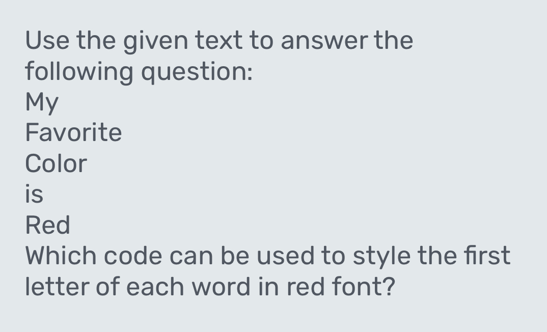 Use the given text to answer the 
following question: 
My 
Favorite 
Color 
is 
Red 
Which code can be used to style the first 
letter of each word in red font?