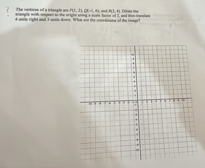 The vertices of a triangle are P(1,2), Q(-1,6) , and R(3,4). Dilate the 
triangle with respect to the origin using a scale factor of 2, and then translate
4 units right and 3 units down. What are the coordinates of the image?