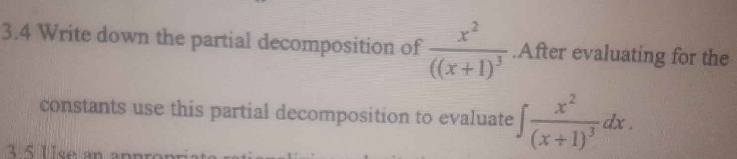 3.4 Write down the partial decomposition of frac x^2((x+1)^3.After evaluating for the 
constants use this partial decomposition to evaluate ∈t frac x^2(x+1)^3dx. 
3 5 Use an appron