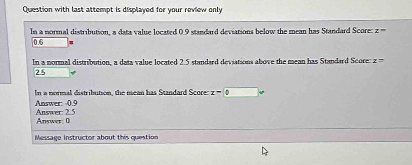 Question with last attempt is displayed for your review only 
In a normal distribution, a data value located 0.9 standard deviations below the mean has Standard Score: z=
0.6
In a normal distribution, a data value located 2.5 standard deviations above the mean has Standard Score: z=
2.5
In a normal distribution, the mean has Standard Score: z=0
Answer: - 0.9
Answer: 2.5 
Answer: 0 
Message instructor about this question