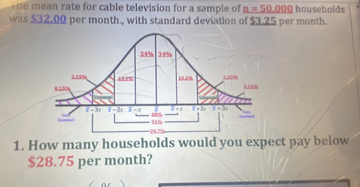 The mean rate for cable television for a sample of n=50.000 households
was $32.00 per month., with standard deviation of $3.25 per month.
1. How many households would you expect pay below
$28.75 per month?