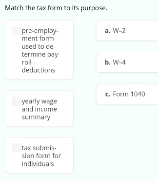 Match the tax form to its purpose.
pre-employ- a. W-2
ment form
used to de-
termine pay-
roll b. W-4
deductions
c. Form 1040
yearly wage
and income
summary
tax submis-
sion form for
individuals