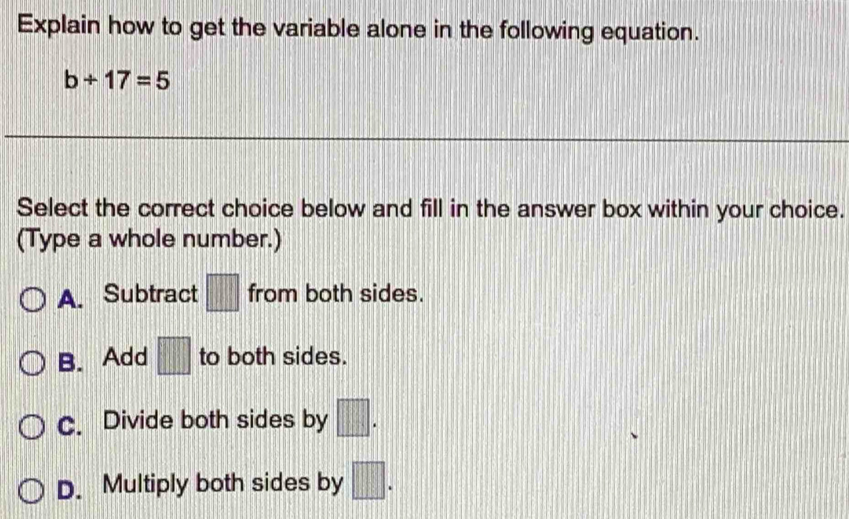 Explain how to get the variable alone in the following equation.
b+17=5
Select the correct choice below and fill in the answer box within your choice.
(Type a whole number.)
A. Subtract □ from both sides.
B. Add □ to both sides.
C. Divide both sides by □.
D. Multiply both sides by □.