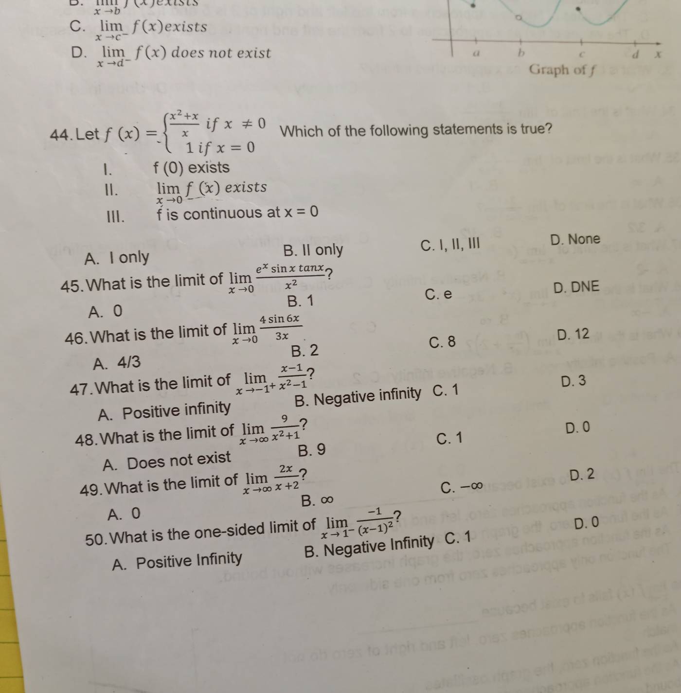 D. limlimits _xto bf(x)
C. limlimits _xto c^-f(x) exists
D. limlimits _xto d^-f(x) does not exist a b d x
C
Graph of f
44. Let f(x)=beginarrayl  (x^2+x)/x ifx!= 0 1ifx=0endarray. Which of the following statements is true?
1. f(0) exists
II. limlimits _xto 0f(x) exists
ⅢII. f is continuous at x=0
B. II only
A. I only C. I,II, I
D. None
45. What is the limit of limlimits _xto 0 e^xsin xtan x/x^2  2
B. 1
C. e D. DNE
A. 0
46. What is the limit of limlimits _xto 0 4sin 6x/3x . D. 12
C. 8
A. 4/3 B. 2
47.What is the limit of limlimits _xto -1^+ (x-1)/x^2-1  2
D. 3
A. Positive infinity B. Negative infinity C. 1
48. What is the limit of limlimits _xto ∈fty  9/x^2+1  ? D. 0
C. 1
A. Does not exist B. 9
49. What is the limit of limlimits _xto ∈fty  2x/x+2  ? D. 2
C. -∞
B. ∞
A. 0
D. 0
50. What is the one-sided limit of limlimits _xto 1^-frac -1(x-1)^2 C. 1
A. Positive Infinity B. Negative Infinity