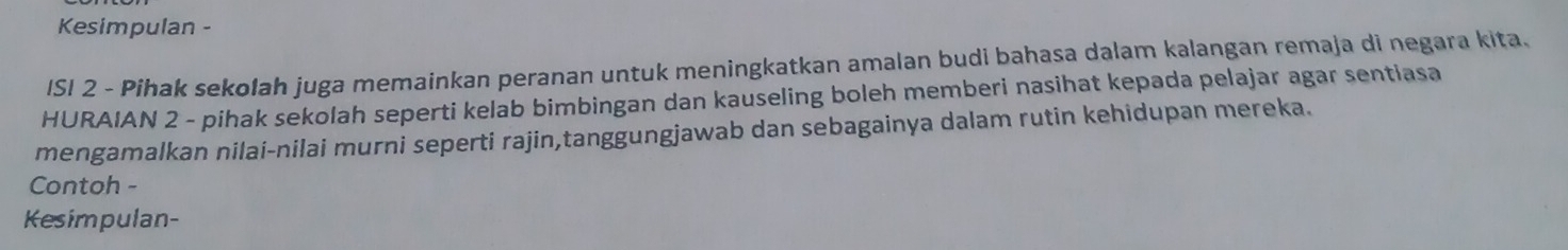 Kesimpulan - 
ISI 2 - Pihak sekolah juga memainkan peranan untuk meningkatkan amalan budi bahasa dalam kalangan remaja di negara kita. 
HURAIAN 2 - pihak sekolah seperti kelab bimbingan dan kauseling boleh memberi nasihat kepada pelajar agar sentiasa 
mengamalkan nilai-nilai murni seperti rajin,tanggungjawab dan sebagainya dalam rutin kehidupan mereka. 
Contoh - 
Kesimpulan-