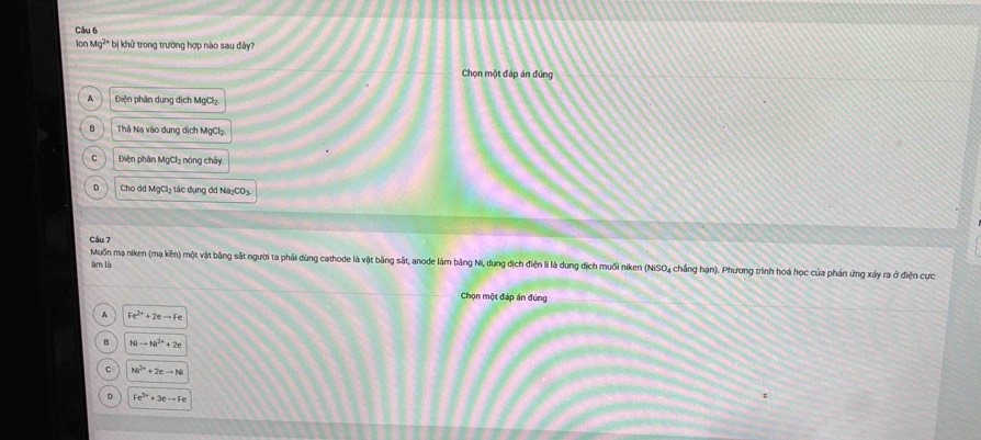 lon Mg²* bị khử trong trường hợp nào sau đây?
Chọn một đáp án đùng
A Diện phân dung dịch MgCl₂.
B Thả Na vào dung dịch MgCh
C Điện phân MgCl₂ nóng chảy
D Cho dd MgCl₂ tác dụng đd Na₂CO₃.
Câu 7
Muốn mạ niken (mạ kền) một vật bằng sắt người ta phải dùng cathode là vật bằng sắt, anode làm bảng Ni, dung địch điện li là dung địch muối niken (NiSO₄ chẳng hạn). Phương trình hoá học của phán ứng xảy ra ở điện cực
àm là
Chọn một đáp án đứng
A Fe^(2+)+2eto Fe
B Nito Ni^(2+)+2e
C Ni^(2+)+2eto Ni
1 Fe^(3+)+3eto Fe