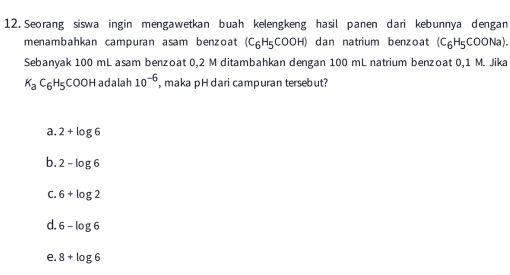 Seorang siswa ingin mengawetkan buah kelengkeng hasil panen dari kebunnya dengan
menambahkan campuran asam benzoat (C_6H_5COOH) dan natrium benzoat (C_6H_5COONa). 
Sebanyak 100 mL asam benzoat 0,2 M ditambahkan dengan 100 mL natrium benzoat 0,1 M. Jika
K_aC_6H_5COOHa adalah 10^(-6) ,maka pH dari campuran tersebut?
a. 2+log 6
b. 2-log 6
C. 6+log 2
d. 6-log 6
e. 8+log 6