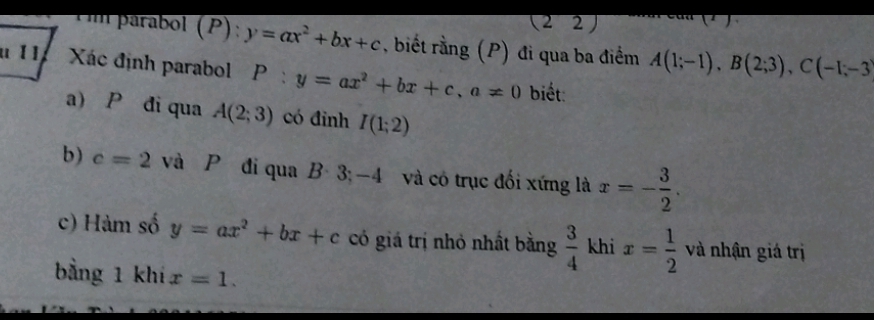 ( 2 2) 
m parabol (P): y=ax^2+bx+c , biết rằng (P) đi qua ba điểm A(1;-1), B(2;3), C(-1;-3
* 11. Xác định parabol P:y=ax^2+bx+c, a!= 0 biết: 
a) P đi qua A(2;3) có đỉnh I(1;2)
b) c=2 và P đi qua B· 3;-4 l và có trục đối xứng là x=- 3/2 . 
c) Hàm số y=ax^2+bx+c có giá trị nhỏ nhất bằng  3/4  khi x= 1/2  và nhận giá trị 
bằng 1 khí x=1.