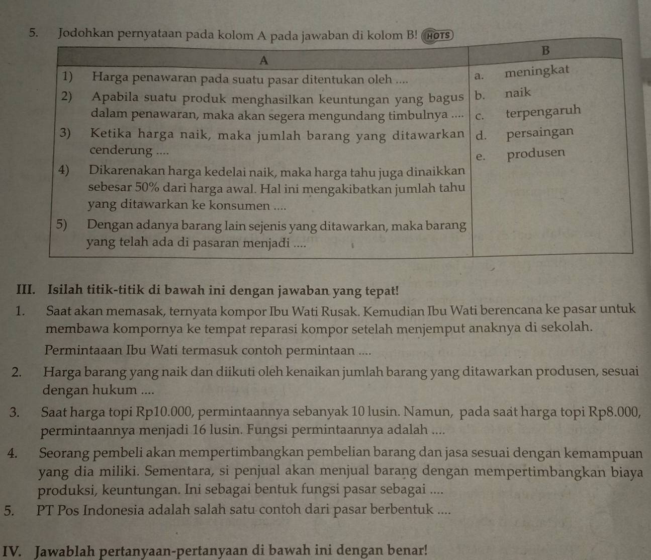 Isilah titik-titik di bawah ini dengan jawaban yang tepat! 
1. Saat akan memasak, ternyata kompor Ibu Wati Rusak. Kemudian Ibu Wati berencana ke pasar untuk 
membawa kompornya ke tempat reparasi kompor setelah menjemput anaknya di sekolah. 
Permintaaan Ibu Wati termasuk contoh permintaan .... 
2. Harga barang yang naik dan diikuti oleh kenaikan jumlah barang yang ditawarkan produsen, sesuai 
dengan hukum .... 
3. Saat harga topi Rp10.000, permintaannya sebanyak 10 lusin. Namun, pada saat harga topi Rp8.000, 
permintaannya menjadi 16 lusin. Fungsi permintaannya adalah .... 
4. Seorang pembeli akan mempertimbangkan pembelian barang dan jasa sesuai dengan kemampuan 
yang dia miliki. Sementara, si penjual akan menjual barang dengan mempertimbangkan biaya 
produksi, keuntungan. Ini sebagai bentuk fungsi pasar sebagai .... 
5. PT Pos Indonesia adalah salah satu contoh dari pasar berbentuk .... 
IV. Jawablah pertanyaan-pertanyaan di bawah ini dengan benar!