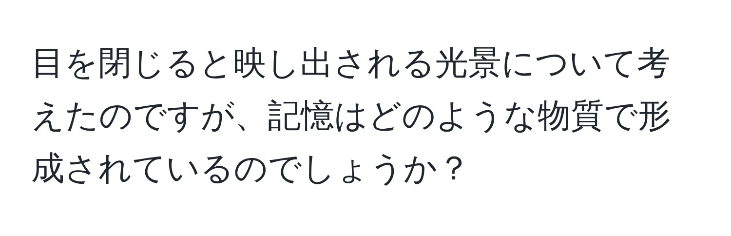 目を閉じると映し出される光景について考えたのですが、記憶はどのような物質で形成されているのでしょうか？