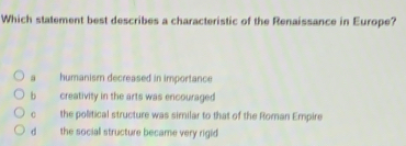 Which statement best describes a characteristic of the Renaissance in Europe?
a humanism decreased in importance
b creativity in the arts was encouraged
C the political structure was similar to that of the Roman Empire
d the social structure became very rigid