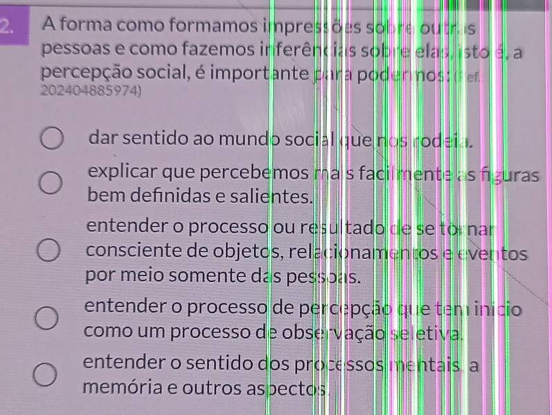 A forma como formamos impressões sobre outrs
pessoas e como fazemos inferências sobre elas, isto é, a
percepção social, é importante para podermos: (f ef
202404885974)
dar sentido ao mundo social que nos rodeia.
explicar que percebemos mais facilmente as figuras
bem defınidas e salientes.
entender o processo ou resultado de se tornar
consciente de objetos, relacionamentos e eventos
por meio somente das pessoas.
entender o processo de percepção que tem início
como um processo de observação seletiva.
entender o sentido dos processos mentais a
memória e outros aspectos