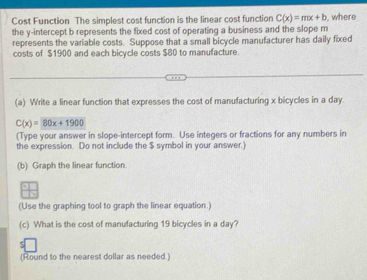 Cost Function The simplest cost function is the linear cost function C(x)=mx+b , where 
the y-intercept b represents the fixed cost of operating a business and the slope m
represents the variable costs. Suppose that a small bicycle manufacturer has daily fixed 
costs of $1900 and each bicycle costs $80 to manufacture. 
(a) Write a linear function that expresses the cost of manufacturing x bicycles in a day.
C(x)=80x+1900
(Type your answer in slope-intercept form. Use integers or fractions for any numbers in 
the expression. Do not include the $ symbol in your answer.) 
(b) Graph the linear function. 
(Use the graphing tool to graph the linear equation.) 
(c) What is the cost of manufacturing 19 bicycles in a day? 
(Round to the nearest dollar as needed.)