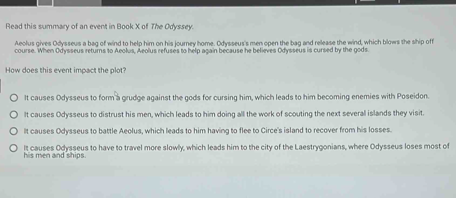 Read this summary of an event in Book X of The Odyssey.
Aeolus gives Odysseus a bag of wind to help him on his journey home. Odysseus's men open the bag and release the wind, which blows the ship off
course. When Odysseus returns to Aeolus, Aeolus refuses to help again because he believes Odysseus is cursed by the gods.
How does this event impact the plot?
It causes Odysseus to form a grudge against the gods for cursing him, which leads to him becoming enemies with Poseidon.
It causes Odysseus to distrust his men, which leads to him doing all the work of scouting the next several islands they visit.
It causes Odysseus to battle Aeolus, which leads to him having to flee to Circe's island to recover from his losses.
It causes Odysseus to have to travel more slowly, which leads him to the city of the Laestrygonians, where Odysseus loses most of
his men and ships.