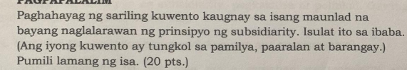 Paghahayag ng sariling kuwento kaugnay sa isang maunlad na 
bayang naglalarawan ng prinsipyo ng subsidiarity. Isulat ito sa ibaba. 
(Ang iyong kuwento ay tungkol sa pamilya, paaralan at barangay.) 
Pumili lamang ng isa. (20 pts.)