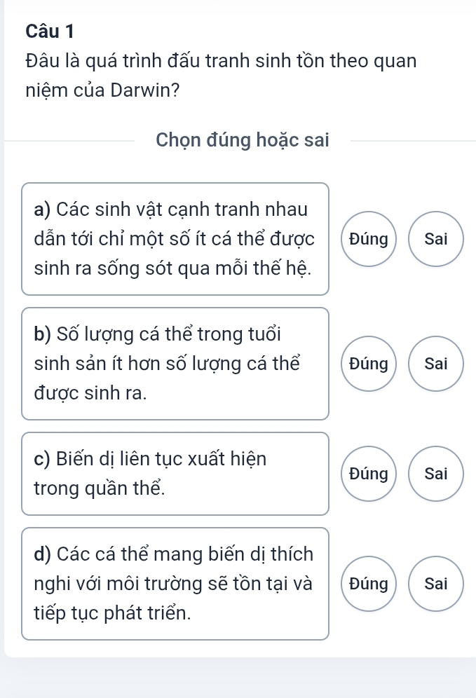 Đâu là quá trình đấu tranh sinh tồn theo quan
niệm của Darwin?
Chọn đúng hoặc sai
a) Các sinh vật cạnh tranh nhau
dẫn tới chỉ một số ít cá thể được Đúng Sai
sinh ra sống sót qua mỗi thế hệ.
b) Số lượng cá thể trong tuổi
sinh sản ít hơn số lượng cá thể Đúng Sai
được sinh ra.
c) Biến dị liên tục xuất hiện
Đúng Sai
trong quần thể.
d) Các cá thể mang biến dị thích
nghi với môi trường sẽ tồn tại và Đúng Sai
tiếp tục phát triển.