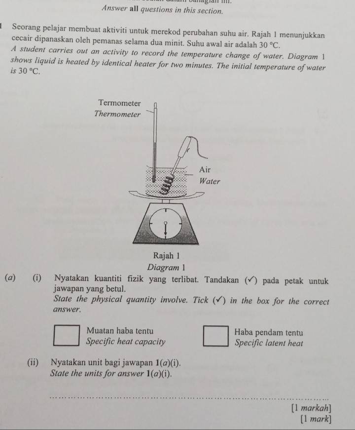 Answer all questions in this section. 
1 Seorang pelajar membuat aktiviti untuk merekod perubahan suhu air. Rajah 1 menunjukkan 
cecair dipanaskan oleh pemanas selama dua minit. Suhu awal air adalah 30°C. 
A student carries out an activity to record the temperature change of water. Diagram 1 
shows liquid is heated by identical heater for two minutes. The initial temperature of water 
is 30°C. 
Diagram 1 
(σ) (i) Nyatakan kuantiti fizik yang terlibat. Tandakan (√) pada petak untuk 
jawapan yang betul. 
State the physical quantity involve. Tick (√) in the box for the correct 
answer. 
Muatan haba tentu Haba pendam tentu 
Specific heat capacity Specific latent heat 
(ii) Nyatakan unit bagi jawapan 1(σ)(i). 
State the units for answer 1(a)(i). 
_ 
[l markah] 
[1 mark]