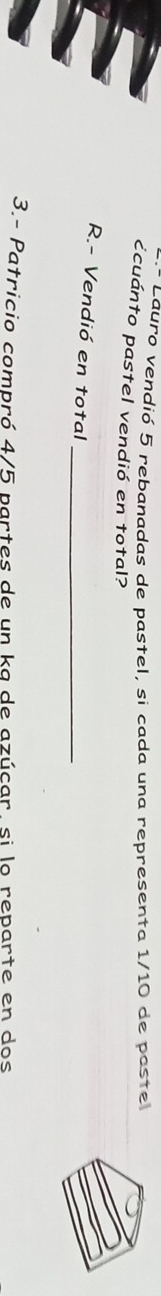 Lauro vendió 5 rebanadas de pastel, si cada una representa 1/10 de paste 
ccuánto pastel vendió en total? 
R.- Vendió en total_ 
3.- Patricio compró 4/5 partes de un ka de azúcar, si lo reparte en dos