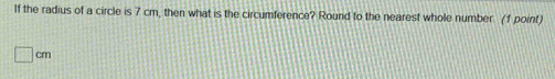 If the radius of a circle is 7 cm, then what is the circumference? Round to the nearest whole number (1 point)
□ cm