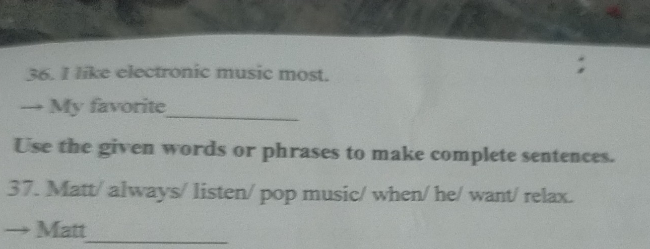 like electronic music most. 
→ My favorite_ 
Use the given words or phrases to make complete sentences. 
37. Matt/ always/ listen/ pop music/ when/ he/ want/ relax. 
Matt_