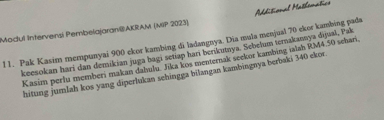 Additional Mathematics 
Modul Intervensi Pembelajaran@AKRAM (MIP 2023) 
11. Pak Kasim mempunyai 900 ekor kambing di ladangnya. Dia mula menjual 70 ekor kambing pada 
keesokan hari dan demikian juga bagi setiap hari berikutnya. Sebelum ternakannya dijual, Pak 
Kasim perlu memberi makan dahulu. Jika kos menternak seekor kambing ialah RM4.50 sehari. 
hitung jumlah kos yang diperlukan sehingga bilangan kambingnya berbaki 340 ekor