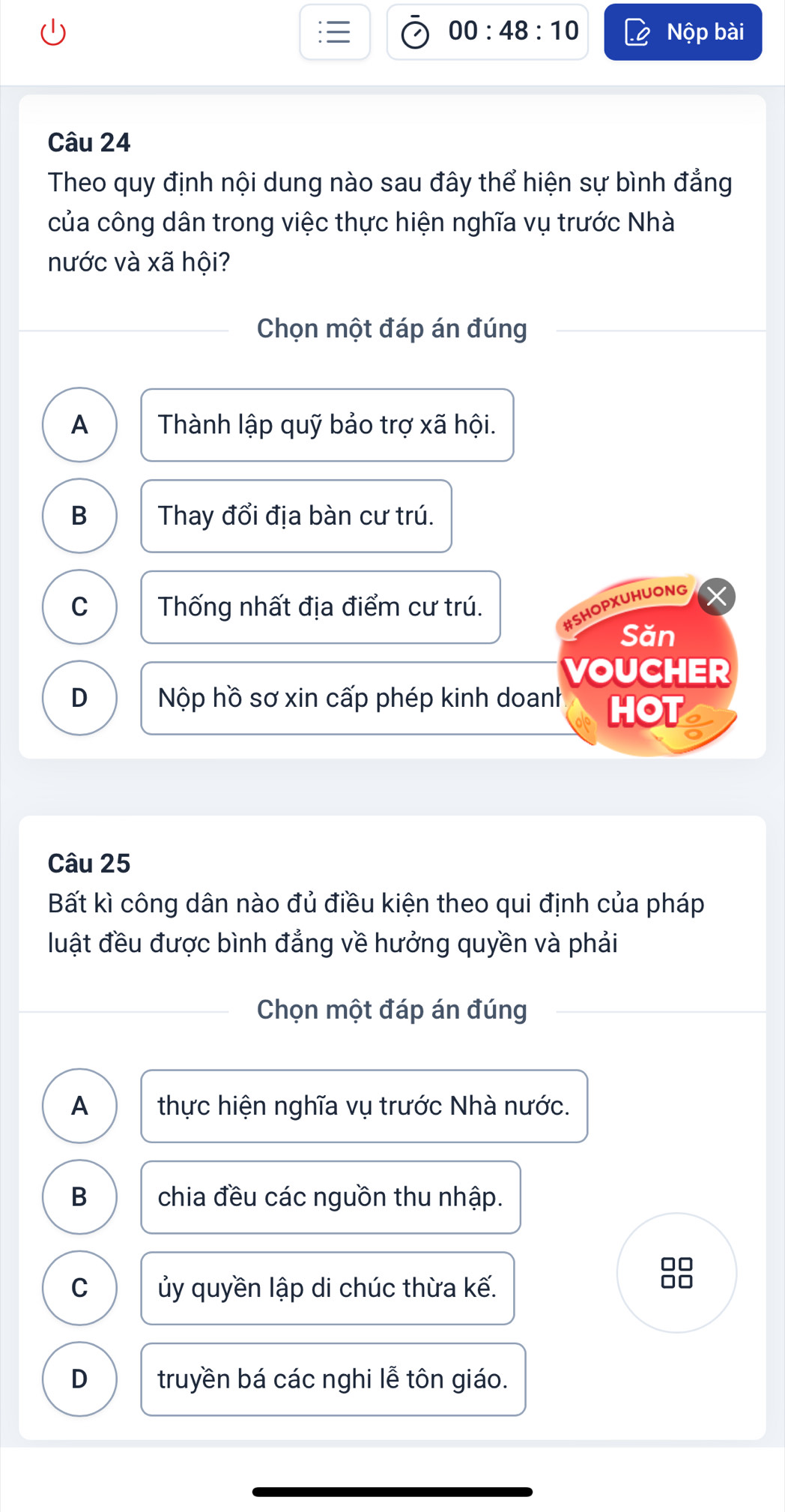 00:48:10 Nộp bài
Câu 24
Theo quy định nội dung nào sau đây thể hiện sự bình đẳng
của công dân trong việc thực hiện nghĩa vụ trước Nhà
nước và xã hội?
Chọn một đáp án đúng
A Thành lập quỹ bảo trợ xã hội.
B Thay đổi địa bàn cư trú.
C Thống nhất địa điểm cư trú.
#SHOPXUHUONG
Săn
VOUCHER
D Nộp hồ sơ xin cấp phép kinh doanh HOT
Câu 25
Bất kì công dân nào đủ điều kiện theo qui định của pháp
luật đều được bình đẳng về hưởng quyền và phải
Chọn một đáp án đúng
A thực hiện nghĩa vụ trước Nhà nước.
B chia đều các nguồn thu nhập.
C ủy quyền lập di chúc thừa kế.
D truyền bá các nghi lễ tôn giáo.