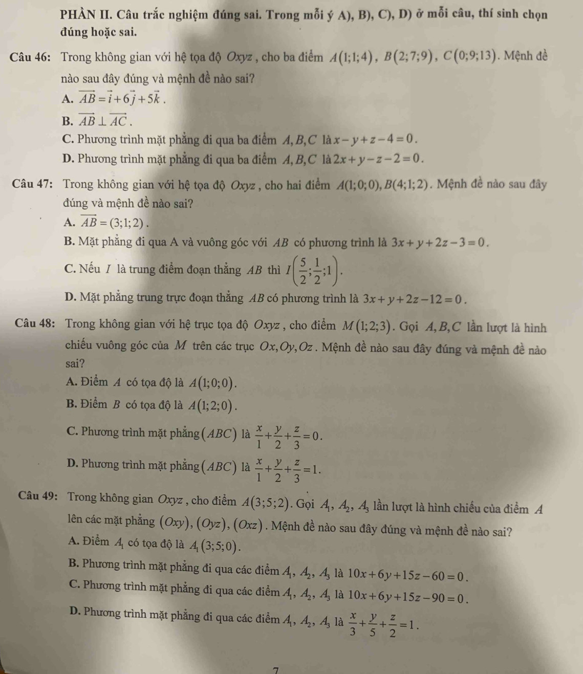 PHÀN II. Câu trắc nghiệm đúng sai. Trong mỗi ý A), B), C), D) ở mỗi câu, thí sinh chọn
đúng hoặc sai.
Câu 46: Trong không gian với hệ tọa độ Oxyz , cho ba điểm A(1;1;4),B(2;7;9),C(0;9;13). Mệnh đề
nào sau đây đúng và mệnh đề nào sai?
A. vector AB=vector i+6vector j+5vector k.
B. vector AB⊥ vector AC.
C. Phương trình mặt phẳng đi qua ba điểm A, B,C là x-y+z-4=0.
D. Phương trình mặt phẳng đi qua ba điểm A, B,C là 2x+y-z-2=0.
Câu 47: Trong không gian với hệ tọa độ Oxyz , cho hai điểm A(1;0;0),B(4;1;2). Mệnh đề nào sau đây
đúng và mệnh đề nào sai?
A. vector AB=(3;1;2).
B. Mặt phẳng đi qua A và vuông góc với AB có phương trình là 3x+y+2z-3=0.
C. Nếu / là trung điểm đoạn thẳng AB thì I( 5/2 ; 1/2 ;1).
D. Mặt phẳng trung trực đoạn thẳng AB có phương trình là 3x+y+2z-12=0.
Câu 48: Trong không gian với hệ trục tọa độ Oxyz , cho điểm M(1;2;3). Gọi A,B, C lần lượt là hình
chiếu vuông góc của M trên các trục Ox,Oy,Oz . Mệnh đề nào sau đây đúng và mệnh đề nào
sai?
A. Điểm A có tọa độ là A(1;0;0).
B. Điểm B có tọa độ là A(1;2;0).
C. Phương trình mặt phẳng(ABC) là  x/1 + y/2 + z/3 =0.
D. Phương trình mặt phẳng (ABC) là  x/1 + y/2 + z/3 =1.
Câu 49: Trong không gian Oxyz , cho điểm A(3;5;2). Gọi A_1,A_2,A_3 lần lượt là hình chiếu của điểm A
lên các mặt phẳng (Oxy),(Oyz),(Oxz). Mệnh đề nào sau đây đúng và mệnh đề nào sai?
A. Điểm A có tọa độ là A_1(3;5;0).
B. Phương trình mặt phẳng đi qua các điểm A_1,A_2,A_3 là 10x+6y+15z-60=0.
C. Phương trình mặt phẳng đi qua các điểm A_1,A_2,A_3 là 10x+6y+15z-90=0.
D. Phương trình mặt phẳng đi qua các điểm A_1,A_2,A_3 là  x/3 + y/5 + z/2 =1.