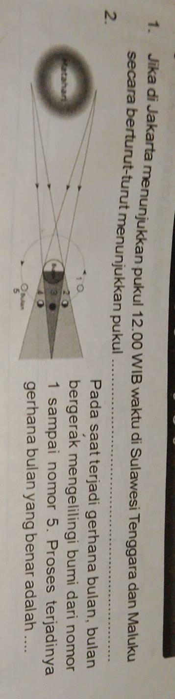 Jika di Jakarta menunjukkan pukul 12.00 WIB waktu di Sulawesi Tenggara dan Maluku 
secara berturut-turut menunjukkan pukul_ 
2. 
ada saat terjadi gerhana bulan, bulan 
ergerak mengelilingi bumi dari nomor 
sampai nomor 5. Proses terjadinya 
erhana bulan yang benar adalah ....