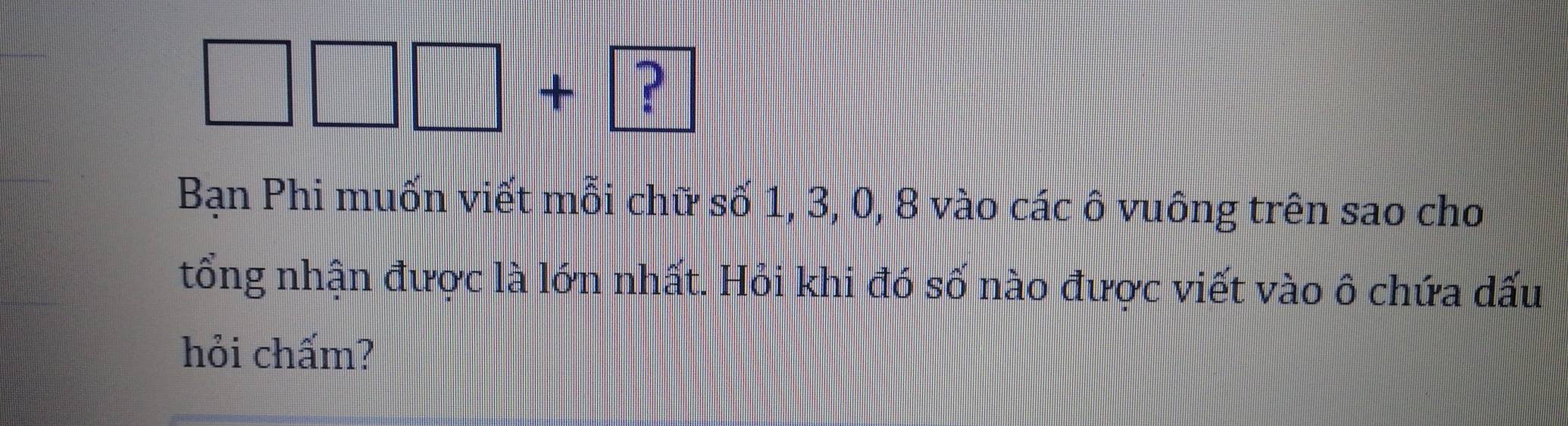 □ □ □ +? 
Bạn Phi muốn viết mỗi chữ số 1, 3, 0, 8 vào các ô vuông trên sao cho 
tổng nhận được là lớn nhất. Hỏi khi đó số nào được viết vào ô chứa dấu 
hỏi chấm?