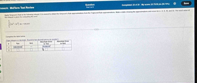 Question
mework MidTerm Test Review Pan 2 oll 4 Completed: 25 of 29 | My score: 25.75/29 pts (88.79%) Save
Apply Simpson's Rule to the following integat. It in earsiest to obiltan the Simpson's Rule approximations from the Traperoid Rule apperxamations. Make a table showing the approximations and emors for n =4, 8, 16, and 32. The exact value of
the integral is gives for computing the error
∈tlimits _0^(8(3x^5)-2x^2)dx=179.524
o below