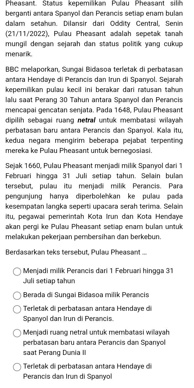 Pheasant. Status kepemilikan Pulau Pheasant silih
berganti antara Spanyol dan Perancis setiap enam bulan
dalam setahun. Dilansir dari Oddity Central, Senin
(21/11/2022), Pulau Pheasant adalah sepetak tanah
mungil dengan sejarah dan status politik yang cukup 
menarik.
BBC melaporkan, Sungai Bidasoa terletak di perbatasan
antara Hendaye di Perancis dan Irun di Spanyol. Sejarah
kepemilikan pulau kecil ini berakar dari ratusan tahun 
lalu saat Perang 30 Tahun antara Spanyol dan Perancis
mencapai gencatan senjata. Pada 1648, Pulau Pheasant
dipilih sebagai ruang netral untuk membatasi wilayah
perbatasan baru antara Perancis dan Spanyol. Kala itu,
kedua negara mengirim beberapa pejabat terpenting 
mereka ke Pulau Pheasant untuk bernegosiasi.
Sejak 1660, Pulau Pheasant menjadi milik Spanyol dari 1
Februari hingga 31 Juli setiap tahun. Selain bulan
tersebut, pulau itu menjadi milik Perancis. Para
pengunjung hanya diperbolehkan ke pulau pada
kesempatan langka seperti upacara serah terima. Selain
itu, pegawai pemerintah Kota Irun dan Kota Hendaye
akan pergi ke Pulau Pheasant setiap enam bulan untuk
melakukan pekerjaan pembersihan dan berkebun.
Berdasarkan teks tersebut, Pulau Pheasant ...
Menjadi milik Perancis dari 1 Februari hingga 31
Juli setiap tahun
Berada di Sungai Bidasoa milik Perancis
Terletak di perbatasan antara Hendaye di
Spanyol dan Irun di Perancis.
Menjadi ruang netral untuk membatasi wilayah
perbatasan baru antara Perancis dan Spanyol
saat Perang Dunia II
Terletak di perbatasan antara Hendaye di
Perancis dan Irun di Spanyol