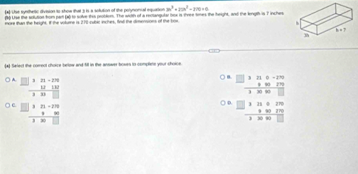 (4) Use synthetic division to show that 3 is a solution of the polymomial equation 3h^3+21h^2-270=0
(b) Use the solution from part (a) to solve this problem. The width of a rectangular box is three times the height, and the length is 7 inches
more than the height. If the volume is 270 cubic inches, find the dimensions of the box.
(a) Select the correct choice below and fill in the answer boxes to complete your choice.
A beginarrayr ∈t 321-270 hline  1212 hline 333□ endarray
.  (□ 3210-270)/33090□  
C frac □ □ 321-27032endarray  hline □ 30□ endarray
beginarrayr 00.□ 3210321390270 hline 32090□ endarray