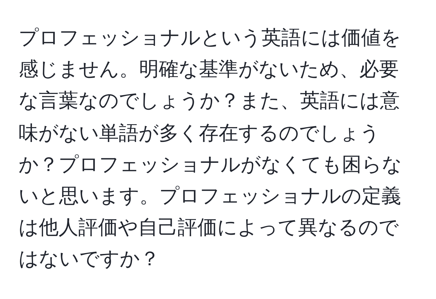 プロフェッショナルという英語には価値を感じません。明確な基準がないため、必要な言葉なのでしょうか？また、英語には意味がない単語が多く存在するのでしょうか？プロフェッショナルがなくても困らないと思います。プロフェッショナルの定義は他人評価や自己評価によって異なるのではないですか？