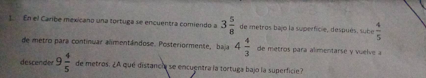 En el Caribe mexicano una tortuga se encuentra comiendo a 3 5/8  de metros bajo la superficie, después, sube  4/5 
de metro para continuar alimentándose. Posteriormente, baja 4 4/3  de metros para alimentarse y vuelve a 
descender 9 4/5  de metros. ¿A qué distancia se encuentra la tortuga bajo la superficie?