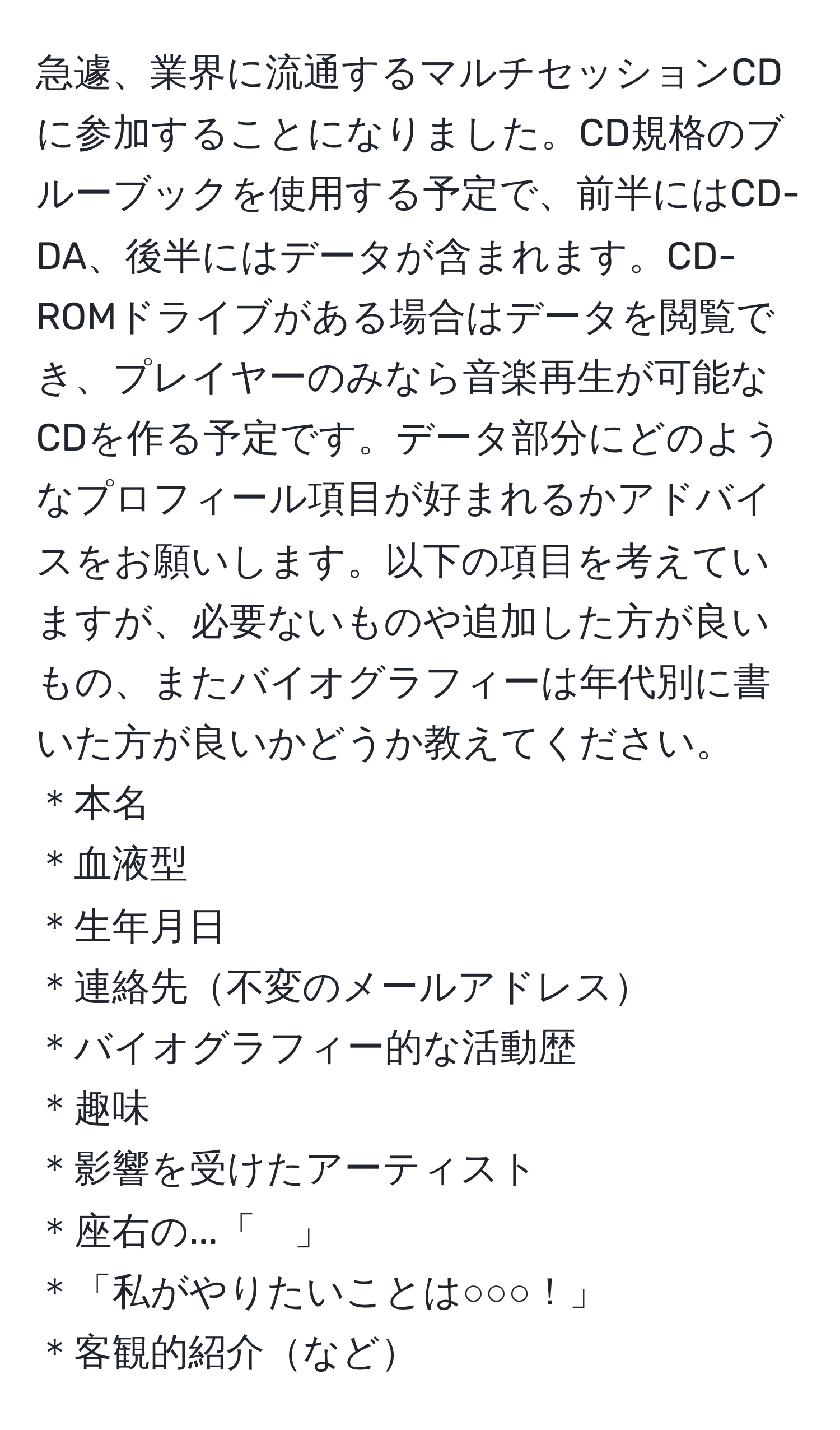 急遽、業界に流通するマルチセッションCDに参加することになりました。CD規格のブルーブックを使用する予定で、前半にはCD-DA、後半にはデータが含まれます。CD-ROMドライブがある場合はデータを閲覧でき、プレイヤーのみなら音楽再生が可能なCDを作る予定です。データ部分にどのようなプロフィール項目が好まれるかアドバイスをお願いします。以下の項目を考えていますが、必要ないものや追加した方が良いもの、またバイオグラフィーは年代別に書いた方が良いかどうか教えてください。  
＊本名  
＊血液型  
＊生年月日  
＊連絡先不変のメールアドレス  
＊バイオグラフィー的な活動歴  
＊趣味  
＊影響を受けたアーティスト  
＊座右の...「　」  
＊「私がやりたいことは○○○！」  
＊客観的紹介など