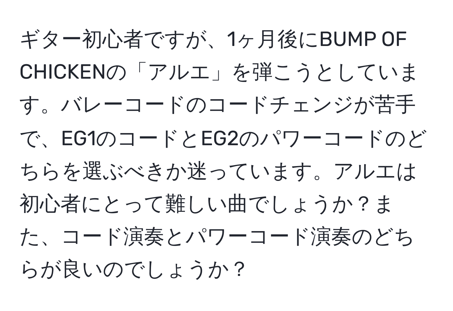 ギター初心者ですが、1ヶ月後にBUMP OF CHICKENの「アルエ」を弾こうとしています。バレーコードのコードチェンジが苦手で、EG1のコードとEG2のパワーコードのどちらを選ぶべきか迷っています。アルエは初心者にとって難しい曲でしょうか？また、コード演奏とパワーコード演奏のどちらが良いのでしょうか？