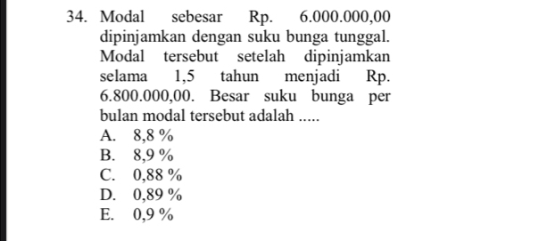 Modal sebesar Rp. 6.000.000,00
dipinjamkan dengan suku bunga tunggal.
Modal tersebut setelah dipinjamkan
selama 1,5 tahun menjadi Rp.
6.800.000,00. Besar suku bunga per
bulan modal tersebut adalah .....
A. 8,8 %
B. 8,9 %
C. 0,88 %
D. 0,89 %
E. 0,9 %