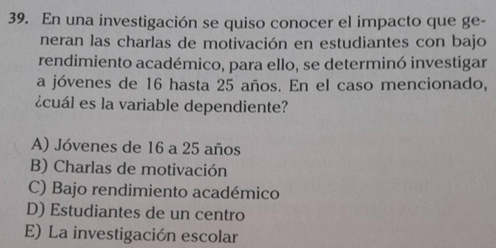 En una investigación se quiso conocer el impacto que ge-
neran las charlas de motivación en estudiantes con bajo
rendimiento académico, para ello, se determinó investigar
a jóvenes de 16 hasta 25 años. En el caso mencionado,
¿cuál es la variable dependiente?
A) Jóvenes de 16 a 25 años
B) Charlas de motivación
C) Bajo rendimiento académico
D) Estudiantes de un centro
E) La investigación escolar