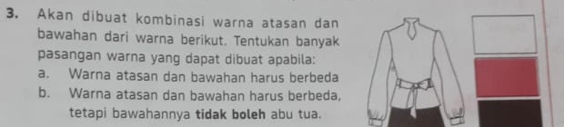 Akan dibuat kombinasi warna atasan dan 
bawahan dari warna berikut. Tentukan banyak 
pasangan warna yang dapat dibuat apabila: 
a. Warna atasan dan bawahan harus berbeda 
b. Warna atasan dan bawahan harus berbeda, 
tetapi bawahannya tidak boleh abu tua.