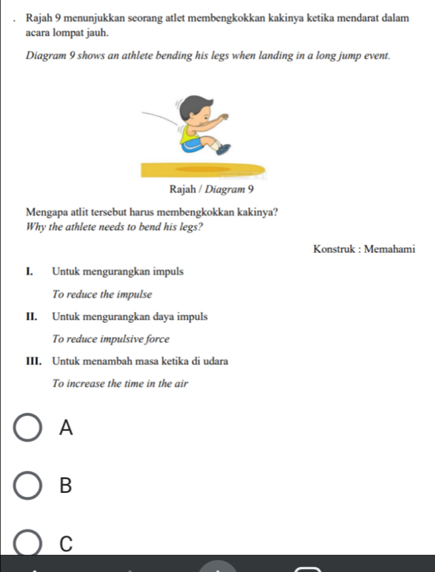 Rajah 9 menunjukkan seorang atlet membengkokkan kakinya ketika mendarat dalam
acara lompat jauh.
Diagram 9 shows an athlete bending his legs when landing in a long jump event.
Mengapa atlit tersebut harus membengkokkan kakinya?
Why the athlete needs to bend his legs?
Konstruk : Memahami
I. Untuk mengurangkan impuls
To reduce the impulse
II. Untuk mengurangkan daya impuls
To reduce impulsive force
III. Untuk menambah masa ketika di udara
To increase the time in the air
A
B
C