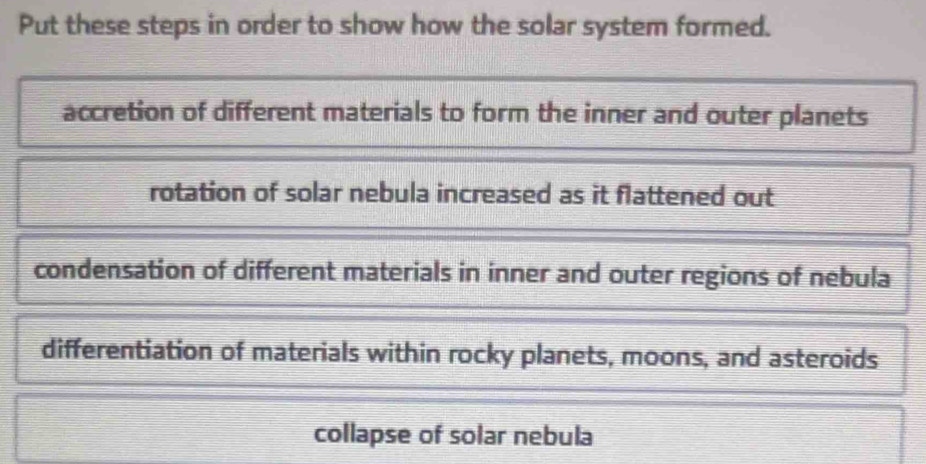 Put these steps in order to show how the solar system formed.
accretion of different materials to form the inner and outer planets
rotation of solar nebula increased as it flattened out
condensation of different materials in inner and outer regions of nebula
differentiation of materials within rocky planets, moons, and asteroids
collapse of solar nebula