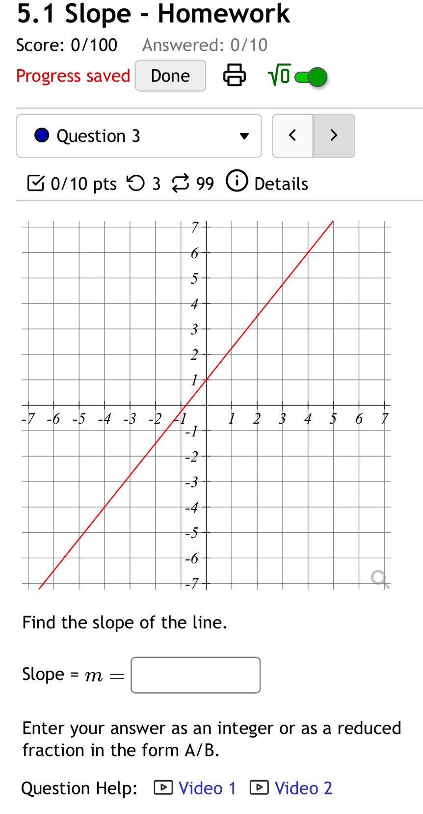 5.1 Slope - Homework 
Score: 0/100 Answered: 0/10 
Progress saved Done sqrt(0) 
Question 3 < > 
0/10 pts つ 3 99 Details 
Find the slope of the line. 
Slope =m=□
Enter your answer as an integer or as a reduced 
fraction in the form A/B. 
Question Help: Video 1 Video 2