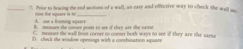 Prior to bracing the end sections of a wall, an easy and effective way to check the wall sec
tion for square is to_ .
A. use a framing square
B. measure the corner posts to see if they are the same
C. measure the wall from corner to corner both ways to see if they are the same
D. check the window openings with a combination square