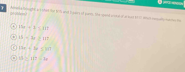 JAYCE HENDON
7 problem? Amelia bought a t-shirt for $15 and 3 pairs of pants. She spend a total of at least $117. Which inequality matches this
A 15x+3≤ 117
B 15+3x≥ 117
C 15x+3x≤ 117
D 15≥ 117-3x