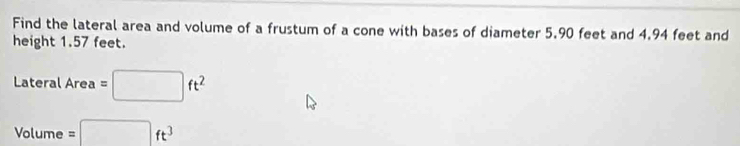 Find the lateral area and volume of a frustum of a cone with bases of diameter 5.90 feet and 4.94 feet and 
height 1.57 feet.
LateralArea=□ ft^2
Volume=□ ft^3