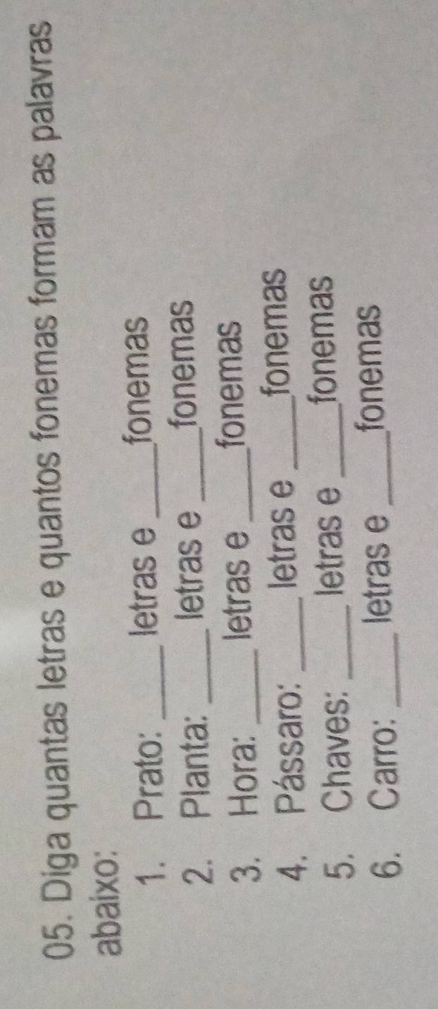 Diga quantas letras e quantos fonemas formam as palavras 
abaixo: 
1. Prato: _letras e_ 
fonemas 
2. Planta: _letras e _fonemas 
3. Hora: _letras e_ 
fonemas 
4. Pássaro: _letras e _fonemas 
5. Chaves: _letras e_ 
fonemas 
6. Carro: _letras e_ 
fonemas